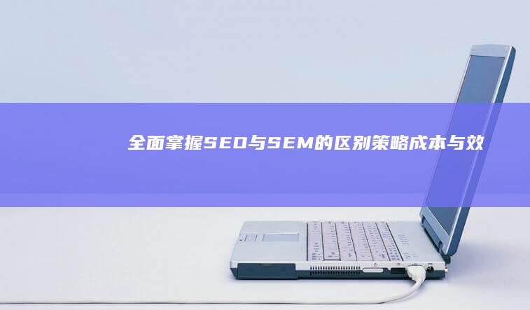 全面掌握SEO与SEM的区别：策略、成本与效果对比